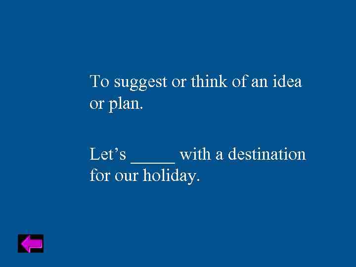 To suggest or think of an idea or plan. Let’s _____ with a destination