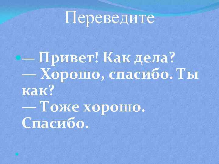 Переведите — Привет! Как дела? — Хорошо, спасибо. Ты как? — Тоже хорошо. Спасибо.