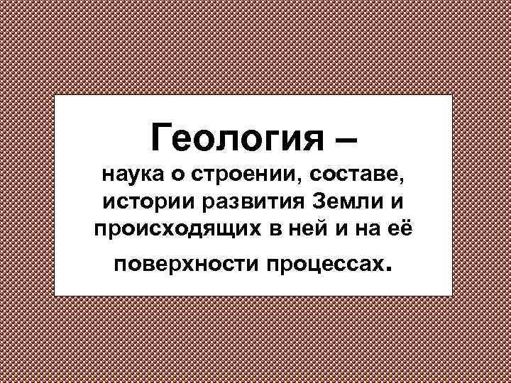 Геология – наука о строении, составе, истории развития Земли и происходящих в ней и