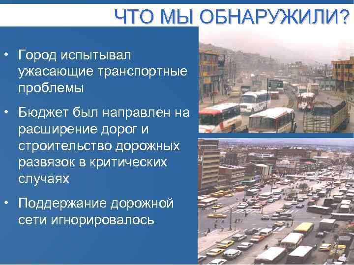 ЧТО МЫ ОБНАРУЖИЛИ? • Город испытывал ужасающие транспортные проблемы • Бюджет был направлен на