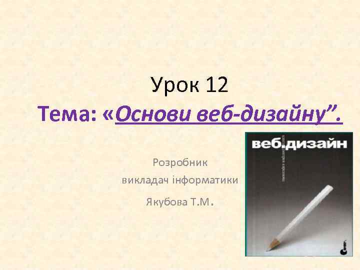 Урок 12 Тема: «Основи веб-дизайну”. Розробник викладач інформатики Якубова Т. М. 