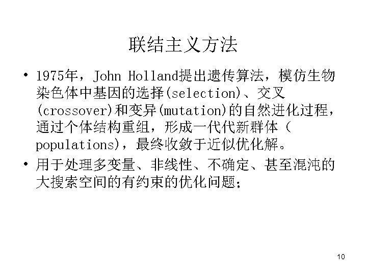 联结主义方法 • 1975年，John Holland提出遗传算法，模仿生物 染色体中基因的选择(selection)、交叉 (crossover)和变异(mutation)的自然进化过程， 通过个体结构重组，形成一代代新群体（ populations)，最终收敛于近似优化解。 • 用于处理多变量、非线性、不确定、甚至混沌的 大搜索空间的有约束的优化问题； 10 