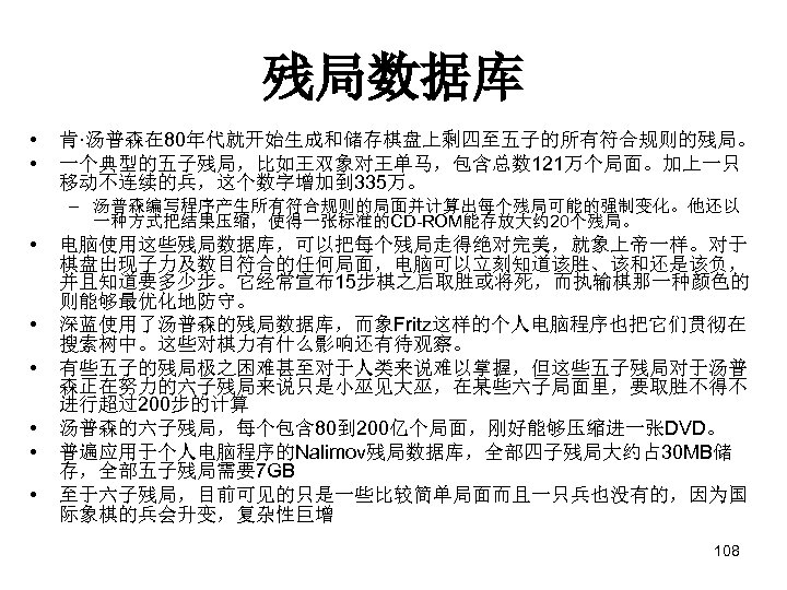 残局数据库 • • 肯·汤普森在 80年代就开始生成和储存棋盘上剩四至五子的所有符合规则的残局。 一个典型的五子残局，比如王双象对王单马，包含总数 121万个局面。加上一只 移动不连续的兵，这个数字增加到 335万。 – 汤普森编写程序产生所有符合规则的局面并计算出每个残局可能的强制变化。他还以 一种方式把结果压缩，使得一张标准的CD-ROM能存放大约 20个残局。 •