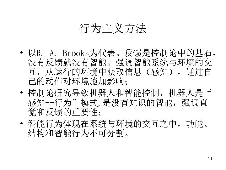 行为主义方法 • 以R. A. Brooks为代表。反馈是控制论中的基石， 没有反馈就没有智能。强调智能系统与环境的交 互，从运行的环境中获取信息（感知），通过自 己的动作对环境施加影响； • 控制论研究导致机器人和智能控制，机器人是“ 感知--行为”模式, 是没有知识的智能，强调直 觉和反馈的重要性； •