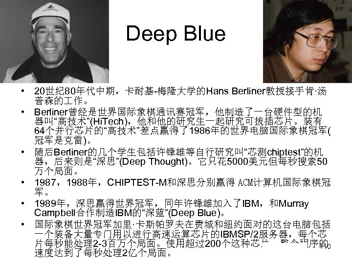Deep Blue • 20世纪 80年代中期，卡耐基-梅隆大学的Hans Berliner教授接手肯·汤 普森的 作。 • Berliner曾经是世界国际象棋通讯赛冠军，他制造了一台硬件型的机 器叫“高技术”(Hi. Tech)，他和他的研究生一起研究可拔插芯片。装有 64个并行芯片的“高技术”差点赢得了1986年的世界电脑国际象棋冠军( 冠军是克雷)。