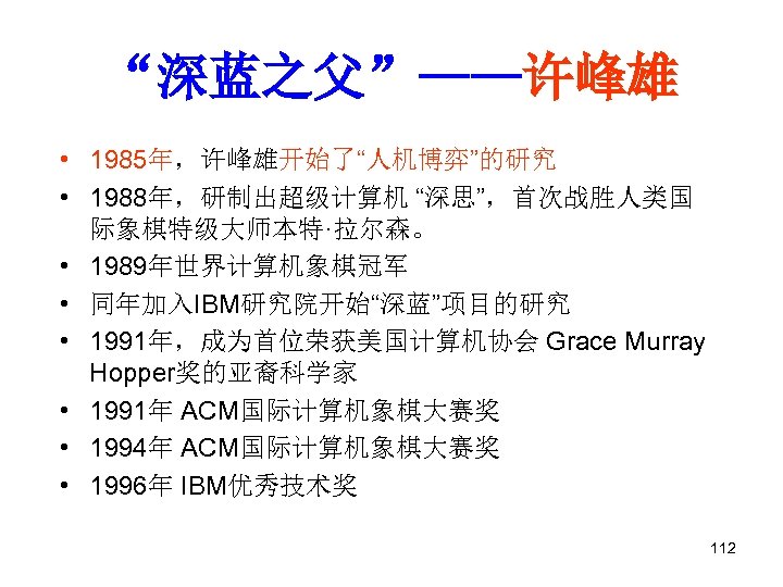 “深蓝之父”——许峰雄 • 1985年，许峰雄开始了“人机博弈”的研究 • 1988年，研制出超级计算机 “深思”，首次战胜人类国 际象棋特级大师本特·拉尔森。 • 1989年世界计算机象棋冠军 • 同年加入IBM研究院开始“深蓝”项目的研究 • 1991年，成为首位荣获美国计算机协会 Grace