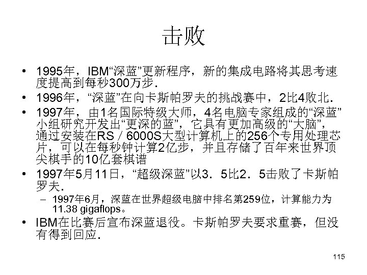 击败 • 1995年，IBM“深蓝”更新程序，新的集成电路将其思考速 度提高到每秒 300万步． • 1996年，“深蓝”在向卡斯帕罗夫的挑战赛中，2比 4败北． • 1997年，由 1名国际特级大师，4名电脑专家组成的“深蓝” 小组研究开发出“更深的蓝”，它具有更加高级的“大脑”， 通过安装在RS／ 6000