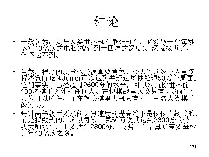 结论 • 一般认为：要与人类世界冠军争夺冠军，必须做一台每秒 运算 10亿次的电脑(搜索到十四层的深度)。深蓝接近了， 但还达不到。 • 当然，程序的质量也扮演重要角色。今天的顶级个人电脑 程序象Fritz和Junior可以达到并超过每秒处理50万个局面。 它们事实上已经超过2600分的水平，可以对抗除世界前 100名棋手之外的任何人。在快棋战里人类只有大约前十 几位可以胜任，而在超快棋里大概只有两、三名人类棋手 能过关。 •