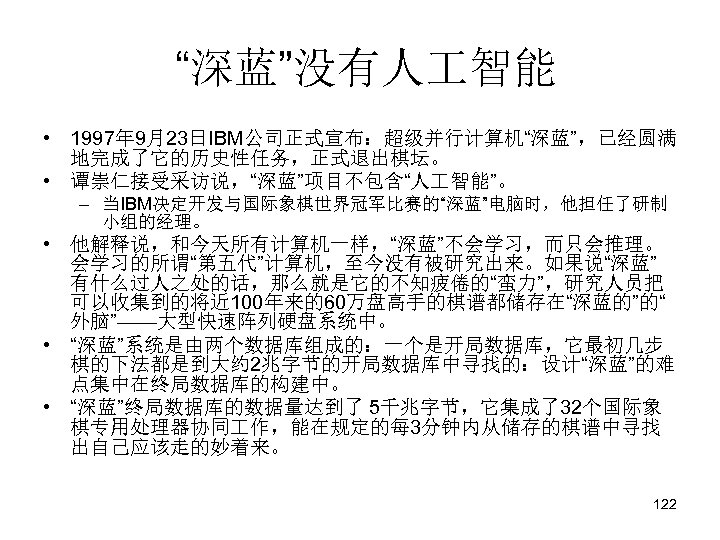 “深蓝”没有人 智能 • 1997年 9月23日IBM公司正式宣布：超级并行计算机“深蓝”，已经圆满 地完成了它的历史性任务，正式退出棋坛。 • 谭崇仁接受采访说，“深蓝”项目不包含“人 智能”。 – 当IBM决定开发与国际象棋世界冠军比赛的“深蓝”电脑时，他担任了研制 小组的经理。 •
