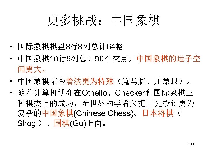 更多挑战：中国象棋 • 国际象棋棋盘 8行8列总计 64格 • 中国象棋10行9列总计 90个交点，中国象棋的运子空 间更大。 • 中国象棋某些着法更为特殊（蹩马脚、压象眼）。 • 随着计算机博弈在Othello、Checker和国际象棋三 种棋类上的成功，全世界的学者又把目光投到更为