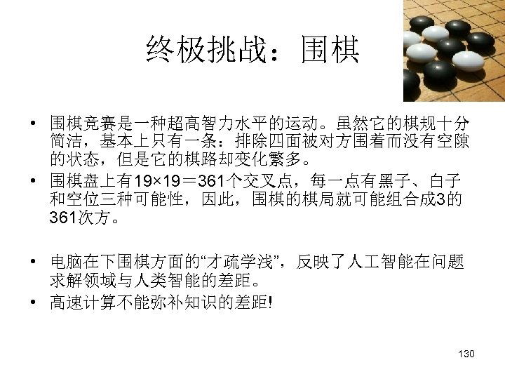 终极挑战：围棋 • 围棋竞赛是一种超高智力水平的运动。虽然它的棋规十分 简洁，基本上只有一条：排除四面被对方围着而没有空隙 的状态，但是它的棋路却变化繁多。 • 围棋盘上有19× 19＝ 361个交叉点，每一点有黑子、白子 和空位三种可能性，因此，围棋的棋局就可能组合成 3的 361次方。 • 电脑在下围棋方面的“才疏学浅”，反映了人