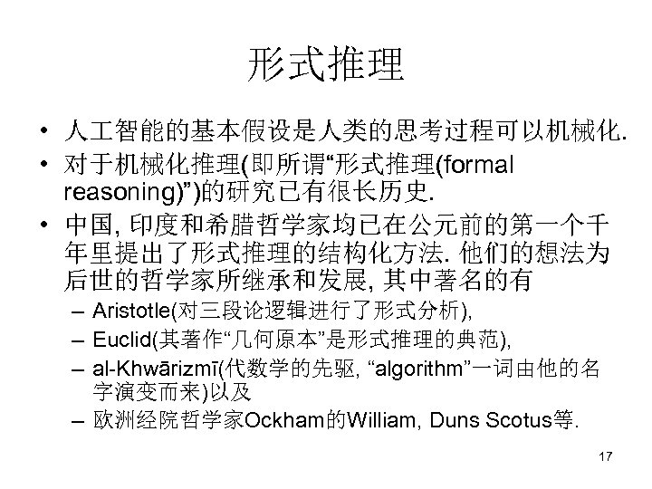 形式推理 • 人 智能的基本假设是人类的思考过程可以机械化. • 对于机械化推理(即所谓“形式推理(formal reasoning)”)的研究已有很长历史. • 中国, 印度和希腊哲学家均已在公元前的第一个千 年里提出了形式推理的结构化方法. 他们的想法为 后世的哲学家所继承和发展, 其中著名的有