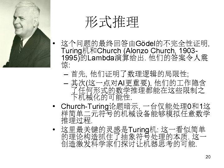 形式推理 • 这个问题的最终回答由Gödel的不完全性证明, Turing机和Church (Alonzo Church, 19031995)的Lambda演算给出. 他们的答案令人震 惊: – 首先, 他们证明了数理逻辑的局限性; – 其次(这一点对AI更重要),