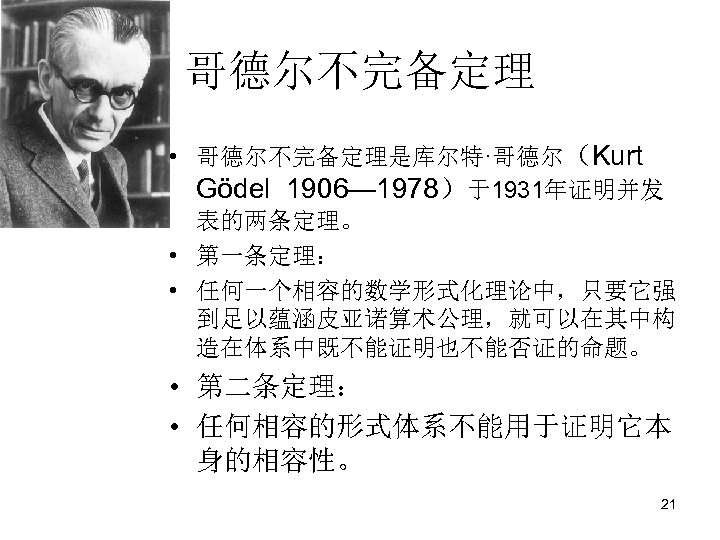 哥德尔不完备定理 • 哥德尔不完备定理是库尔特·哥德尔（Kurt Gödel 1906— 1978）于1931年证明并发 表的两条定理。 • 第一条定理： • 任何一个相容的数学形式化理论中，只要它强 到足以蕴涵皮亚诺算术公理，就可以在其中构 造在体系中既不能证明也不能否证的命题。 •