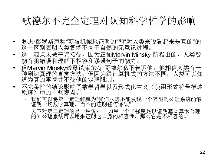 歌德尔不完全定理对认知科学哲学的影响 • 罗杰·彭罗斯声称“可被机械地证明的”和“对人类来说看起来是真的”的 这一区别表明人类智能不同于自然的无意识过程。 • 这一观点未被普遍接受，因为正如Marvin Minsky 所指出的，人类智 能有犯错误和理解不相容和谬误句子的能力。 • 但Marvin Minsky透露说库尔特·哥德尔私下告诉他，他相信人类有一 种到达真理的直觉方法，但因为跟计算机式的方法不同，人类可以知 道为真的事情并不受他的定理限制。