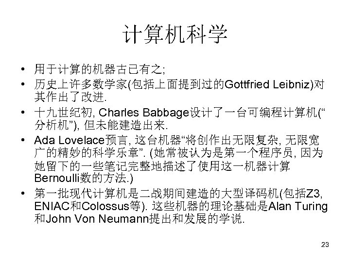 计算机科学 • 用于计算的机器古已有之; • 历史上许多数学家(包括上面提到过的Gottfried Leibniz)对 其作出了改进. • 十九世纪初, Charles Babbage设计了一台可编程计算机(“ 分析机”), 但未能建造出来. •