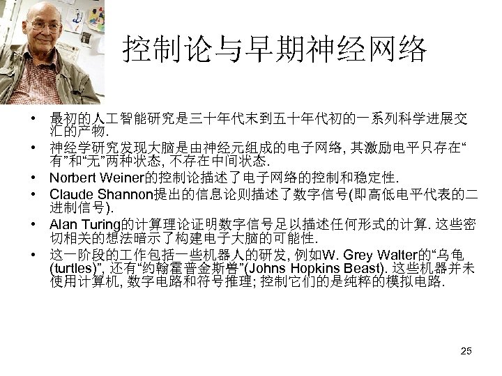 控制论与早期神经网络 • 最初的人 智能研究是三十年代末到五十年代初的一系列科学进展交 汇的产物. • 神经学研究发现大脑是由神经元组成的电子网络, 其激励电平只存在“ 有”和“无”两种状态, 不存在中间状态. • Norbert Weiner的控制论描述了电子网络的控制和稳定性. •