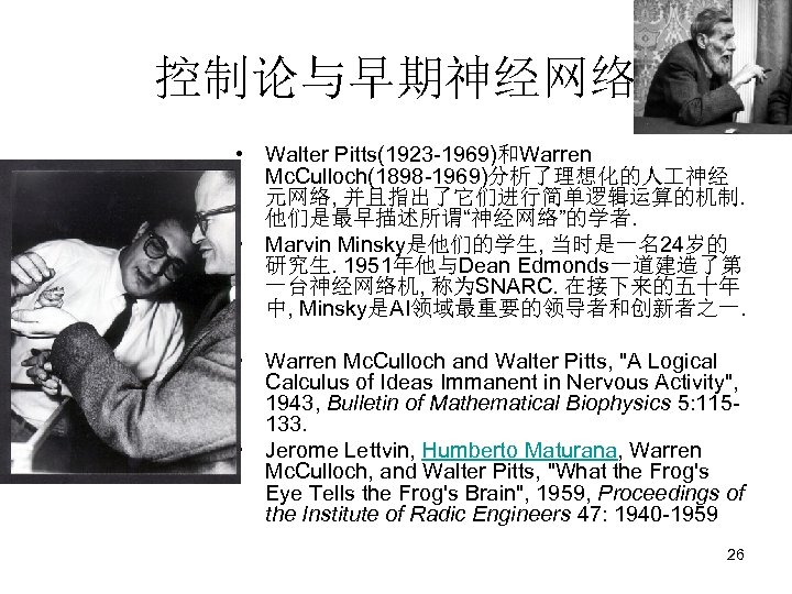 控制论与早期神经网络 • Walter Pitts(1923 -1969)和Warren Mc. Culloch(1898 -1969)分析了理想化的人 神经 元网络, 并且指出了它们进行简单逻辑运算的机制. 他们是最早描述所谓“神经网络”的学者. • Marvin