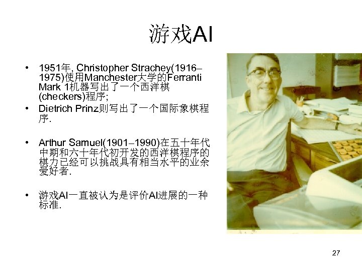 游戏AI • 1951年, Christopher Strachey(1916– 1975)使用Manchester大学的Ferranti Mark 1机器写出了一个西洋棋 (checkers)程序; • Dietrich Prinz则写出了一个国际象棋程 序. •