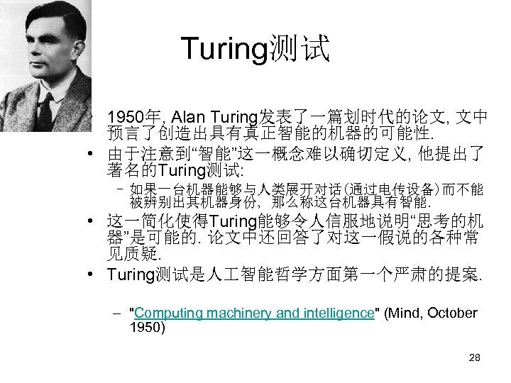 Turing测试 • 1950年, Alan Turing发表了一篇划时代的论文, 文中 预言了创造出具有真正智能的机器的可能性. • 由于注意到“智能”这一概念难以确切定义, 他提出了 著名的Turing测试: – 如果一台机器能够与人类展开对话(通过电传设备)而不能 被辨别出其机器身份,