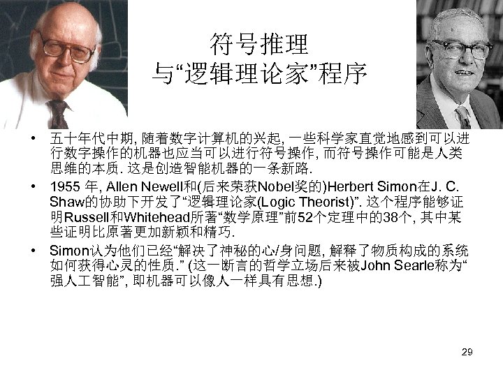 符号推理 与“逻辑理论家”程序 • 五十年代中期, 随着数字计算机的兴起, 一些科学家直觉地感到可以进 行数字操作的机器也应当可以进行符号操作, 而符号操作可能是人类 思维的本质. 这是创造智能机器的一条新路. • 1955 年, Allen