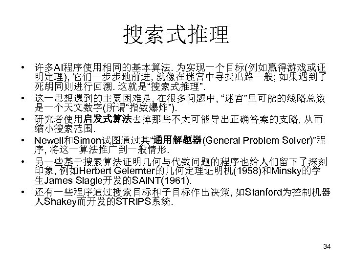 搜索式推理 • 许多AI程序使用相同的基本算法. 为实现一个目标(例如赢得游戏或证 明定理), 它们一步步地前进, 就像在迷宫中寻找出路一般; 如果遇到了 死胡同则进行回溯. 这就是“搜索式推理”. • 这一思想遇到的主要困难是, 在很多问题中, “迷宫”里可能的线路总数