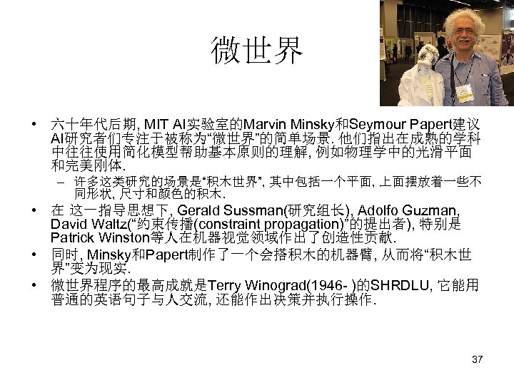 微世界 • 六十年代后期, MIT AI实验室的Marvin Minsky和Seymour Papert建议 AI研究者们专注于被称为“微世界”的简单场景. 他们指出在成熟的学科 中往往使用简化模型帮助基本原则的理解, 例如物理学中的光滑平面 和完美刚体. – 许多这类研究的场景是“积木世界”,