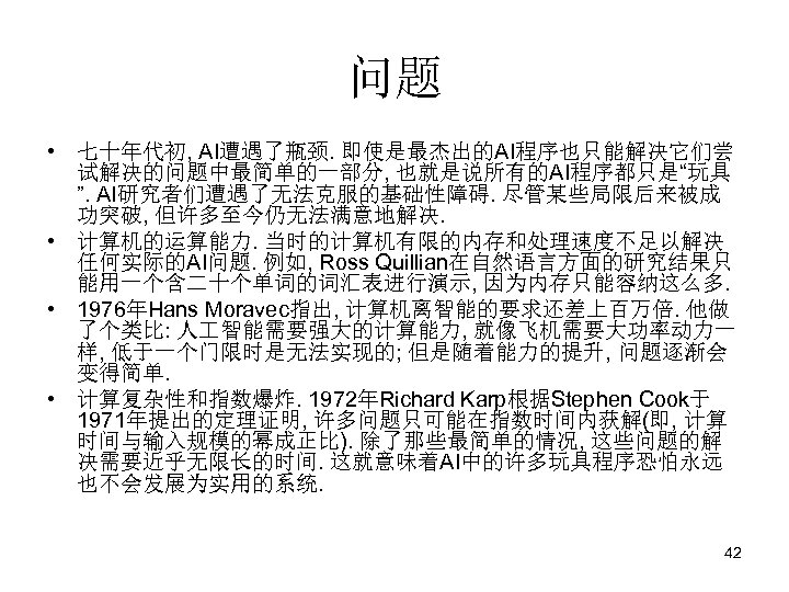 问题 • 七十年代初, AI遭遇了瓶颈. 即使是最杰出的AI程序也只能解决它们尝 试解决的问题中最简单的一部分, 也就是说所有的AI程序都只是“玩具 ”. AI研究者们遭遇了无法克服的基础性障碍. 尽管某些局限后来被成 功突破, 但许多至今仍无法满意地解决. • 计算机的运算能力.