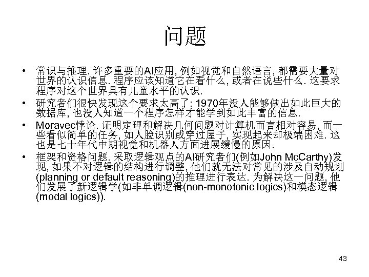 问题 • 常识与推理. 许多重要的AI应用, 例如视觉和自然语言, 都需要大量对 世界的认识信息. 程序应该知道它在看什么, 或者在说些什么. 这要求 程序对这个世界具有儿童水平的认识. • 研究者们很快发现这个要求太高了: 1970年没人能够做出如此巨大的