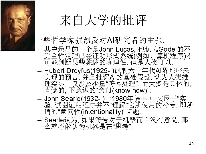 来自大学的批评 • 一些哲学家强烈反对AI研究者的主张. – 其中最早的一个是John Lucas, 他认为Gödel的不 完全性定理已经证明形式系统(例如计算机程序)不 可能判断某些陈述的真理性, 但是人类可以. – Hubert Dreyfus(1929 -