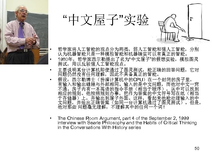 “中文屋子”实验 • • • 哲学家将人 智能的观点分为两类，弱人 智能和强人 智能，分别 认为机器智能只是一种模拟智能和机器确实可以有真正的智能。 1980年，哲学家西尔勒提出了名为“中文屋子”的假想实验，模拟图灵 测试，用以反驳强人 智能观点。 主要说明某台计算机即使通过了图灵测试，能正确的回答问题，它对 问题仍然没有任何理解，因此不具备真正的智能。