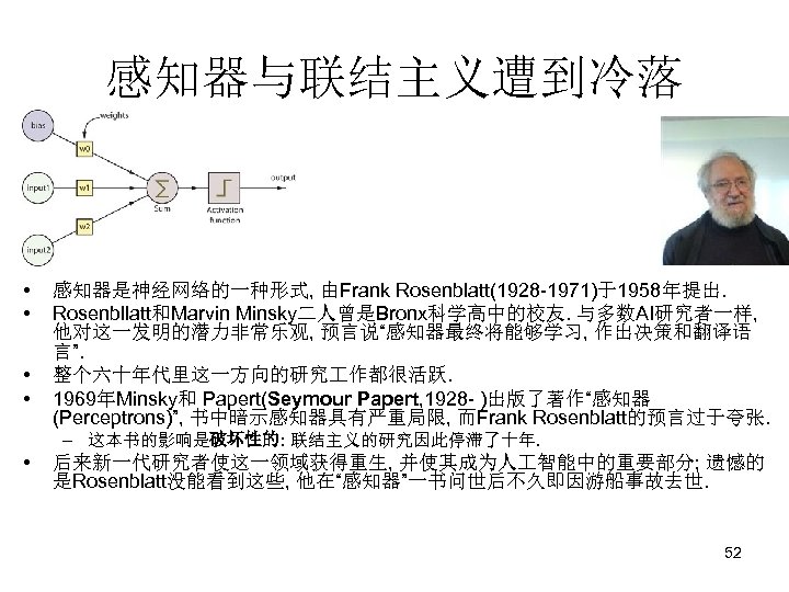 感知器与联结主义遭到冷落 • • 感知器是神经网络的一种形式, 由Frank Rosenblatt(1928 -1971)于1958年提出. Rosenbllatt和Marvin Minsky二人曾是Bronx科学高中的校友. 与多数AI研究者一样, 他对这一发明的潜力非常乐观, 预言说“感知器最终将能够学习, 作出决策和翻译语 言”.
