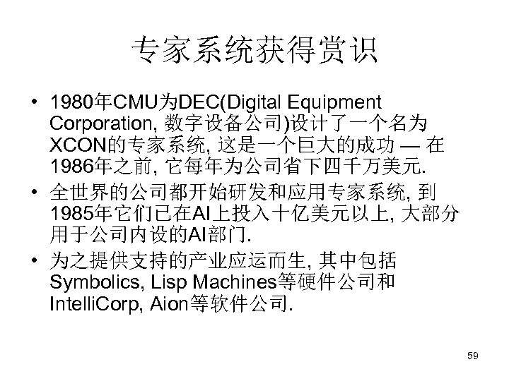 专家系统获得赏识 • 1980年CMU为DEC(Digital Equipment Corporation, 数字设备公司)设计了一个名为 XCON的专家系统, 这是一个巨大的成功 — 在 1986年之前, 它每年为公司省下四千万美元. • 全世界的公司都开始研发和应用专家系统,