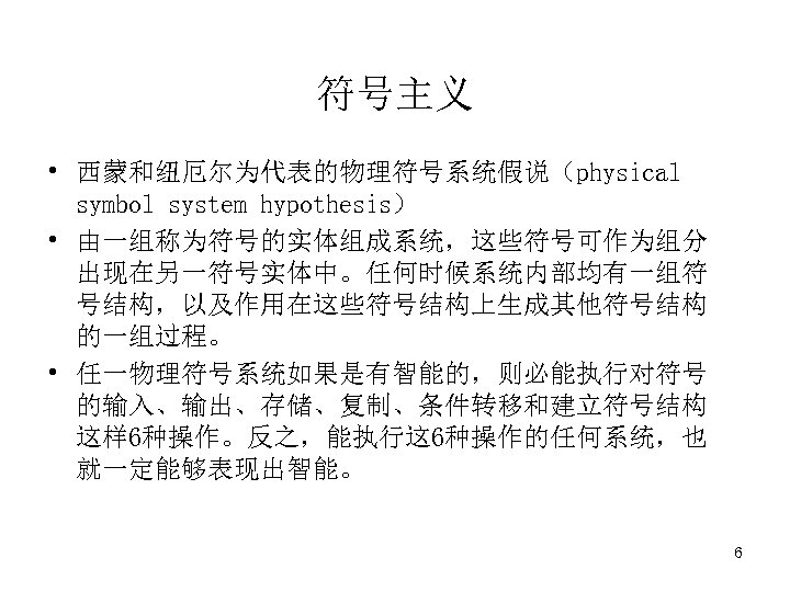 符号主义 • 西蒙和纽厄尔为代表的物理符号系统假说（physical symbol system hypothesis） • 由一组称为符号的实体组成系统，这些符号可作为组分 出现在另一符号实体中。任何时候系统内部均有一组符 号结构，以及作用在这些符号结构上生成其他符号结构 的一组过程。 • 任一物理符号系统如果是有智能的，则必能执行对符号 的输入、输出、存储、复制、条件转移和建立符号结构