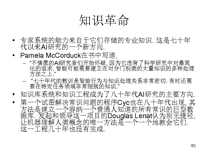 知识革命 • 专家系统的能力来自于它们存储的专业知识. 这是七十年 代以来AI研究的一个新方向. • Pamela Mc. Corduck在书中写道, – “不情愿的AI研究者们开始怀疑, 因为它违背了科学研究中对最简 化的追求. 智能可能需要建立在对分门别类的大量知识的多种处理