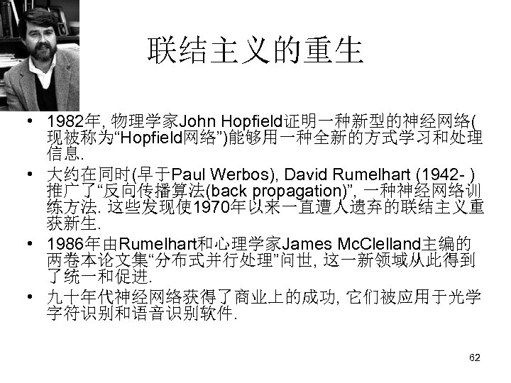 联结主义的重生 • 1982年, 物理学家John Hopfield证明一种新型的神经网络( 现被称为“Hopfield网络”)能够用一种全新的方式学习和处理 信息. • 大约在同时(早于Paul Werbos), David Rumelhart (1942 -