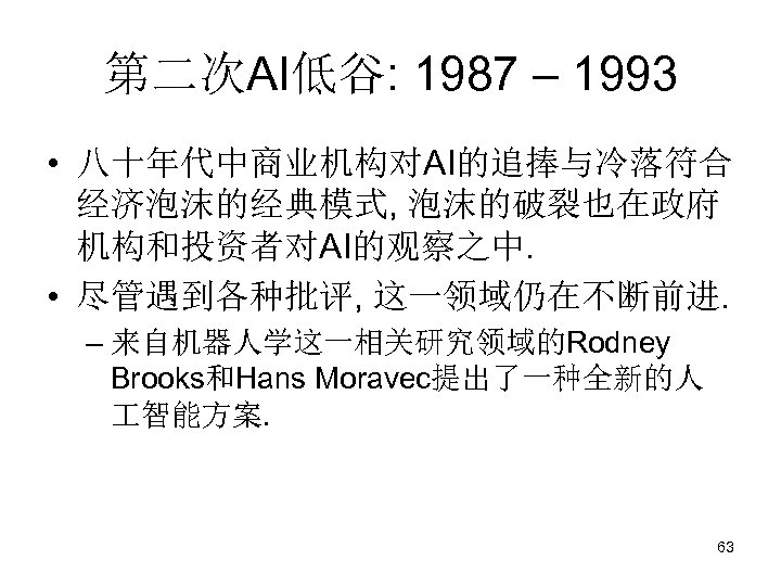 第二次AI低谷: 1987 – 1993 • 八十年代中商业机构对AI的追捧与冷落符合 经济泡沫的经典模式, 泡沫的破裂也在政府 机构和投资者对AI的观察之中. • 尽管遇到各种批评, 这一领域仍在不断前进. – 来自机器人学这一相关研究领域的Rodney