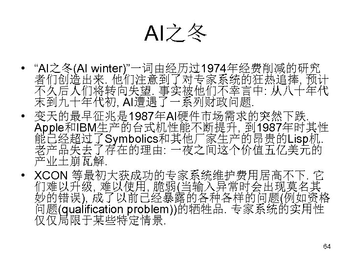 AI之冬 • “AI之冬(AI winter)”一词由经历过1974年经费削减的研究 者们创造出来. 他们注意到了对专家系统的狂热追捧, 预计 不久后人们将转向失望. 事实被他们不幸言中: 从八十年代 末到九十年代初, AI遭遇了一系列财政问题. • 变天的最早征兆是