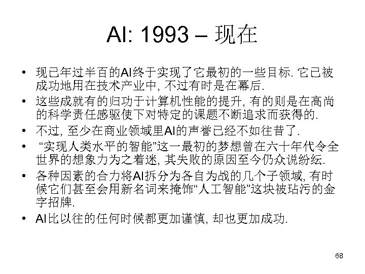 AI: 1993 – 现在 • 现已年过半百的AI终于实现了它最初的一些目标. 它已被 成功地用在技术产业中, 不过有时是在幕后. • 这些成就有的归功于计算机性能的提升, 有的则是在高尚 的科学责任感驱使下对特定的课题不断追求而获得的. •