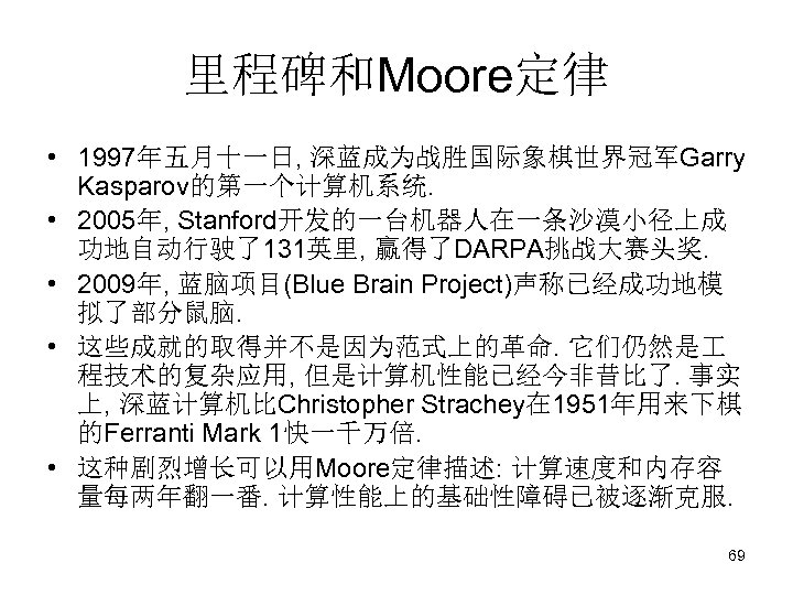 里程碑和Moore定律 • 1997年五月十一日, 深蓝成为战胜国际象棋世界冠军Garry Kasparov的第一个计算机系统. • 2005年, Stanford开发的一台机器人在一条沙漠小径上成 功地自动行驶了131英里, 赢得了DARPA挑战大赛头奖. • 2009年, 蓝脑项目(Blue Brain