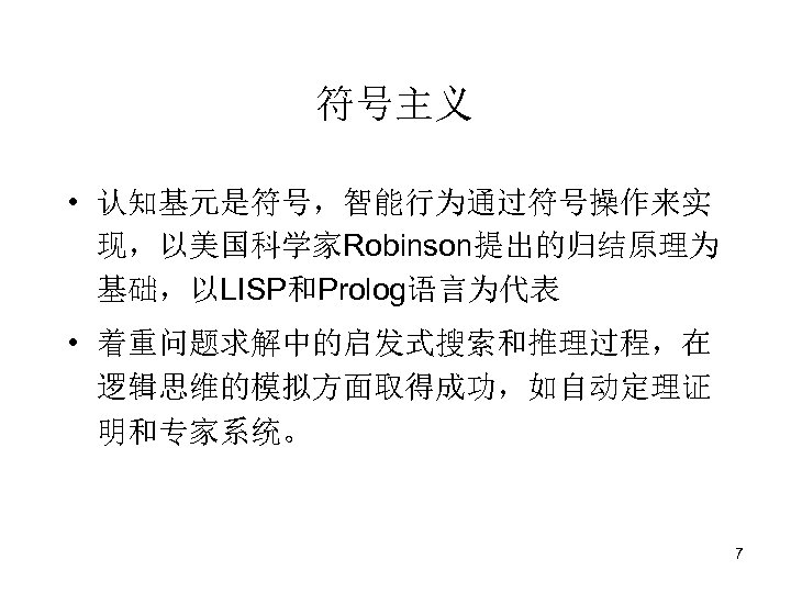 符号主义 • 认知基元是符号，智能行为通过符号操作来实 现，以美国科学家Robinson提出的归结原理为 基础，以LISP和Prolog语言为代表 • 着重问题求解中的启发式搜索和推理过程，在 逻辑思维的模拟方面取得成功，如自动定理证 明和专家系统。 7 
