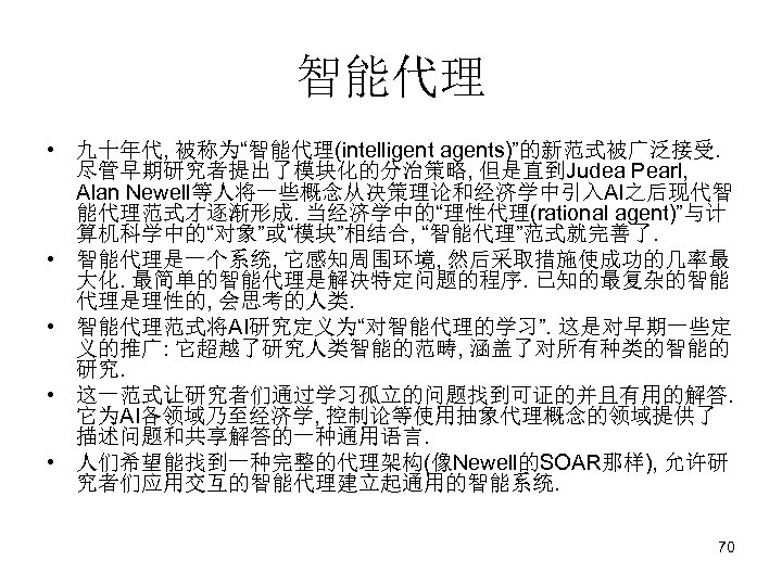 智能代理 • 九十年代, 被称为“智能代理(intelligent agents)”的新范式被广泛接受. 尽管早期研究者提出了模块化的分治策略, 但是直到Judea Pearl, Alan Newell等人将一些概念从决策理论和经济学中引入AI之后现代智 能代理范式才逐渐形成. 当经济学中的“理性代理(rational agent)”与计 算机科学中的“对象”或“模块”相结合,