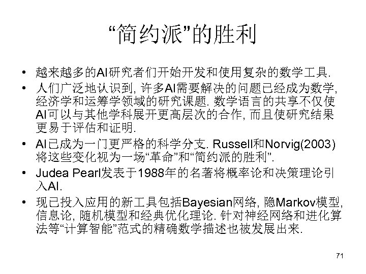 “简约派”的胜利 • 越来越多的AI研究者们开始开发和使用复杂的数学 具. • 人们广泛地认识到, 许多AI需要解决的问题已经成为数学, 经济学和运筹学领域的研究课题. 数学语言的共享不仅使 AI可以与其他学科展开更高层次的合作, 而且使研究结果 更易于评估和证明. • AI已成为一门更严格的科学分支.