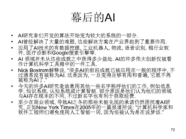 幕后的AI • AI研究者们开发的算法开始变为较大的系统的一部分. • AI曾经解决了大量的难题, 这些解决方案在产业界起到了重要作用. • 应用了AI技术的有数据挖掘, 业机器人, 物流, 语音识别, 银行业软 件, 医疗诊断和Google搜索引擎等.