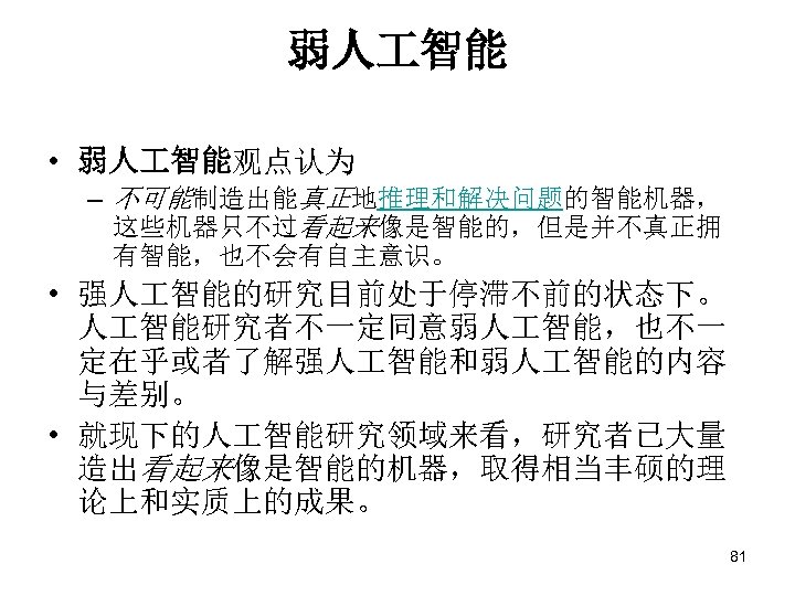 弱人 智能 • 弱人 智能观点认为 – 不可能制造出能真正地推理和解决问题的智能机器， 这些机器只不过看起来像是智能的，但是并不真正拥 有智能，也不会有自主意识。 • 强人 智能的研究目前处于停滞不前的状态下。 人 智能研究者不一定同意弱人