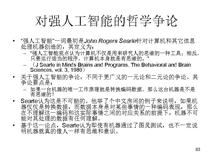 对强人 智能的哲学争论 • “强人 智能”一词最初是John Rogers Searle针对计算机和其它信息 处理机器创造的，其定义为： – “强人 智能观点认为计算机不仅是用来研究人的思维的一种 具；相反， 只要运行适当的程序，计算机本身就是有思维的。” –