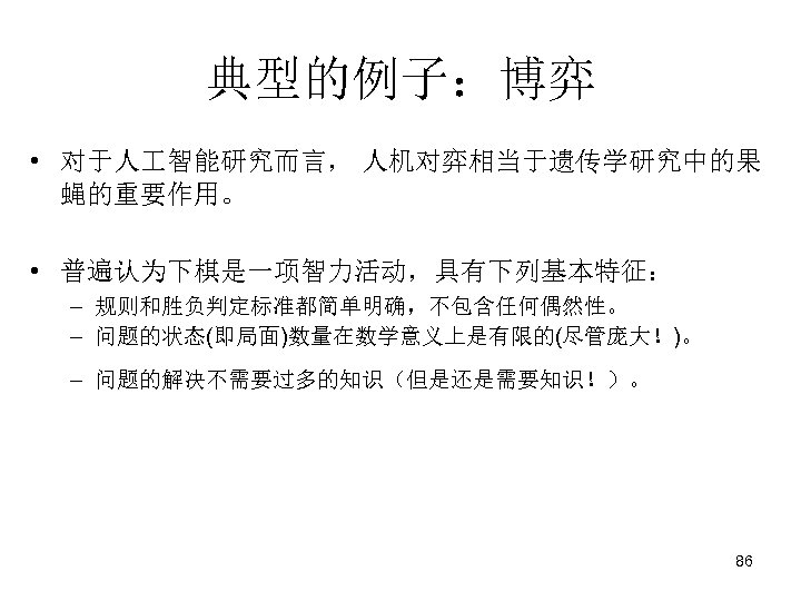 典型的例子：博弈 • 对于人 智能研究而言， 人机对弈相当于遗传学研究中的果 蝇的重要作用。 • 普遍认为下棋是一项智力活动，具有下列基本特征： – 规则和胜负判定标准都简单明确，不包含任何偶然性。 – 问题的状态(即局面)数量在数学意义上是有限的(尽管庞大！)。 – 问题的解决不需要过多的知识（但是还是需要知识！）。