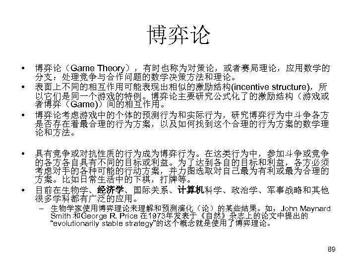 博弈论 • • • 博弈论（Game Theory），有时也称为对策论，或者赛局理论，应用数学的 分支：处理竞争与合作问题的数学决策方法和理论。 表面上不同的相互作用可能表现出相似的激励结构(incentive structure)，所 以它们是同一个游戏的特例。博弈论主要研究公式化了的激励结构（游戏或 者博弈（Game)）间的相互作用。 博弈论考虑游戏中的个体的预测行为和实际行为，研究博弈行为中斗争各方 是否存在着最合理的行为方案，以及如何找到这个合理的行为方案的数学理 论和方法。