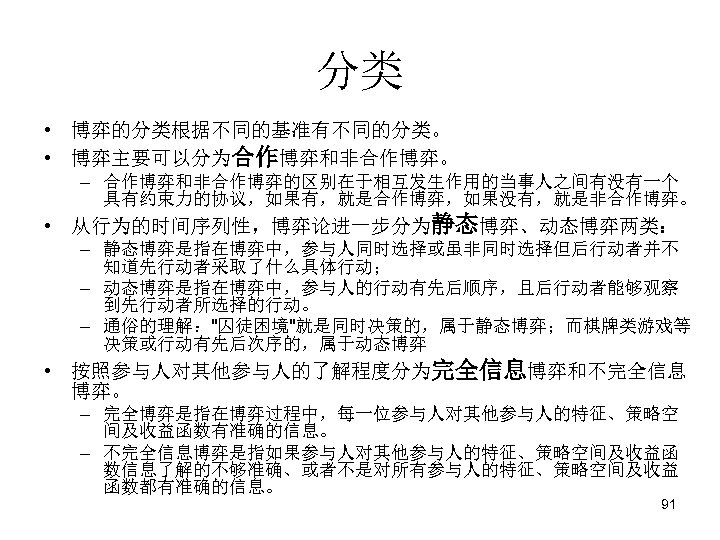 分类 • 博弈的分类根据不同的基准有不同的分类。 • 博弈主要可以分为合作博弈和非合作博弈。　 – 合作博弈和非合作博弈的区别在于相互发生作用的当事人之间有没有一个 具有约束力的协议，如果有，就是合作博弈，如果没有，就是非合作博弈。 • 从行为的时间序列性，博弈论进一步分为静态博弈、动态博弈两类：　 – 静态博弈是指在博弈中，参与人同时选择或虽非同时选择但后行动者并不 知道先行动者采取了什么具体行动； –