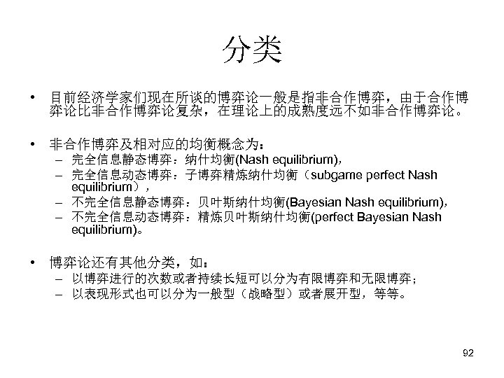 分类 • 目前经济学家们现在所谈的博弈论一般是指非合作博弈，由于合作博 弈论比非合作博弈论复杂，在理论上的成熟度远不如非合作博弈论。 • 非合作博弈及相对应的均衡概念为： – 完全信息静态博弈：纳什均衡(Nash equilibrium)， – 完全信息动态博弈：子博弈精炼纳什均衡（subgame perfect Nash equilibrium），